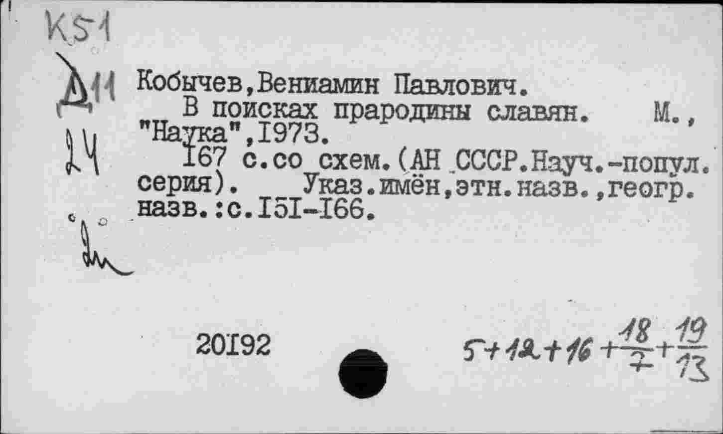 ﻿K.S-4
Д41 Кобычев,Вениамин Павлович. В поисках ппапоттины слгя
с
В поисках прародины славян. М., "Наука",1973.
167 с.со схем.(АН СССР.Науч.-попул. серия). Указ.имён,этн.назв.,геогр. назв.:с.І5І-І66.
20192
